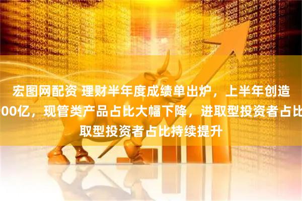 宏图网配资 理财半年度成绩单出炉，上半年创造收益近3900亿，现管类产品占比大幅下降，进取型投资者占比持续提升