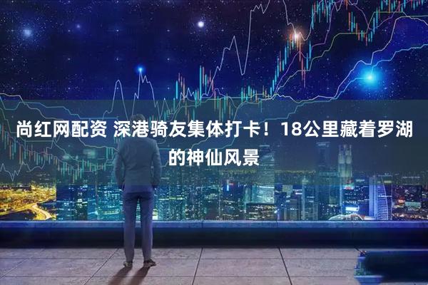 尚红网配资 深港骑友集体打卡！18公里藏着罗湖的神仙风景