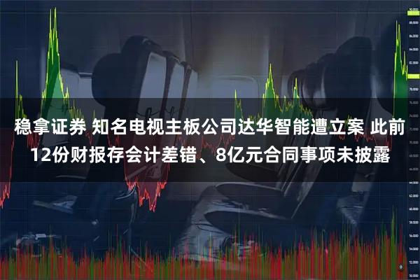 稳拿证券 知名电视主板公司达华智能遭立案 此前12份财报存会计差错、8亿元合同事项未披露