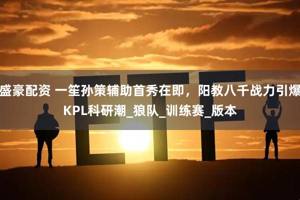 盛豪配资 一笙孙策辅助首秀在即，阳教八千战力引爆KPL科研潮_狼队_训练赛_版本
