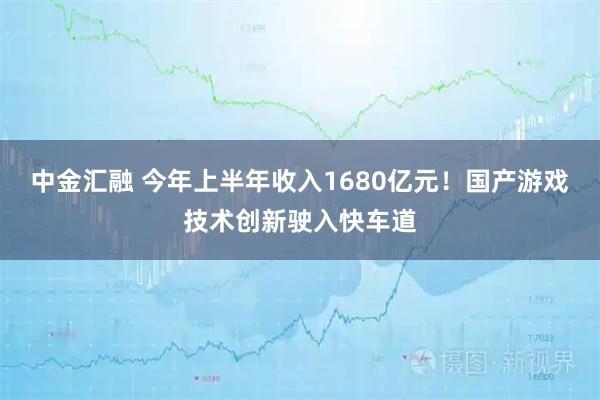 中金汇融 今年上半年收入1680亿元！国产游戏技术创新驶入快车道