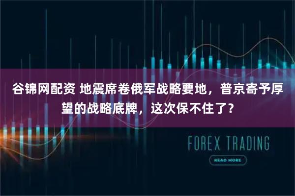 谷锦网配资 地震席卷俄军战略要地，普京寄予厚望的战略底牌，这次保不住了？