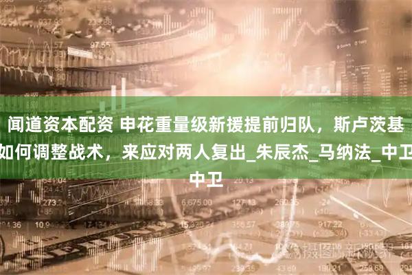 闻道资本配资 申花重量级新援提前归队，斯卢茨基如何调整战术，来应对两人复出_朱辰杰_马纳法_中卫