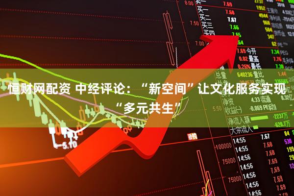 恒财网配资 中经评论：“新空间”让文化服务实现“多元共生”