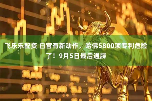 飞乐乐配资 白宫有新动作，哈佛5800项专利危险了！9月5日最后通牒