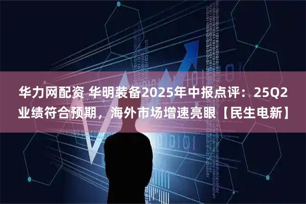 华力网配资 华明装备2025年中报点评：25Q2业绩符合预期，海外市场增速亮眼【民生电新】