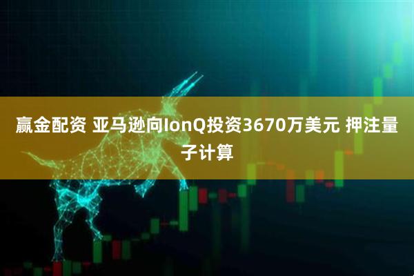 赢金配资 亚马逊向IonQ投资3670万美元 押注量子计算