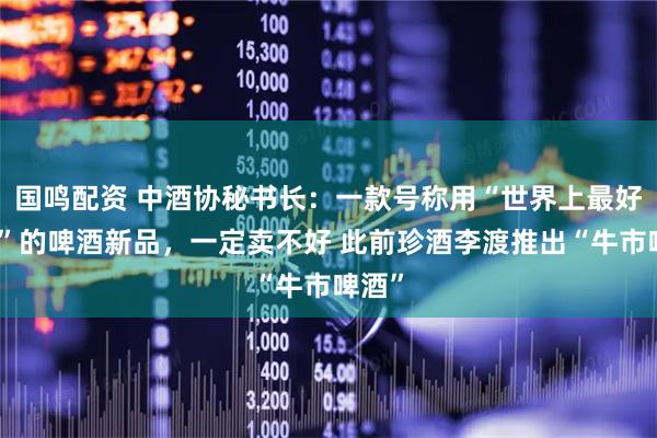 国鸣配资 中酒协秘书长：一款号称用“世界上最好原料”的啤酒新品，一定卖不好 此前珍酒李渡推出“牛市啤酒”