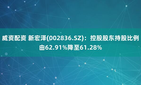 威资配资 新宏泽(002836.SZ)：控股股东持股比例由62.91%降至61.28%