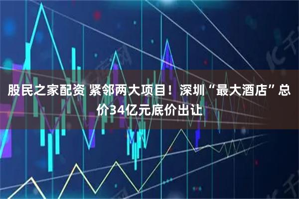股民之家配资 紧邻两大项目！深圳“最大酒店”总价34亿元底价出让