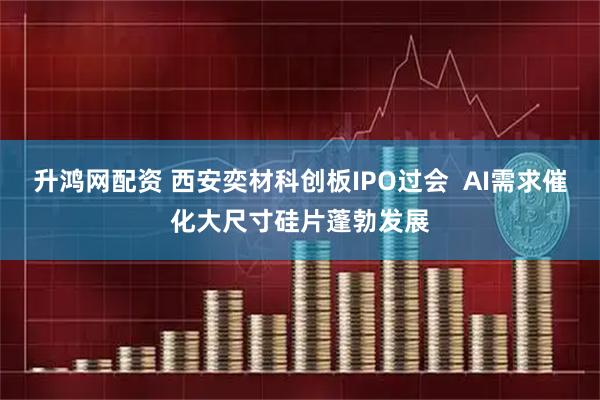 升鸿网配资 西安奕材科创板IPO过会  AI需求催化大尺寸硅片蓬勃发展