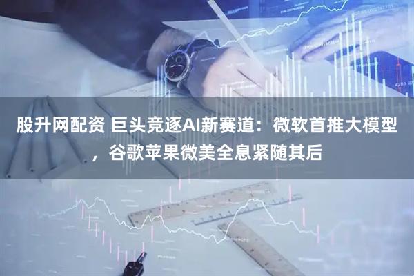 股升网配资 巨头竞逐AI新赛道：微软首推大模型，谷歌苹果微美全息紧随其后