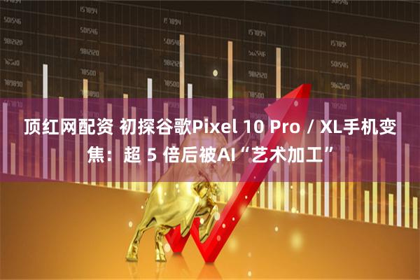 顶红网配资 初探谷歌Pixel 10 Pro / XL手机变焦：超 5 倍后被AI“艺术加工”