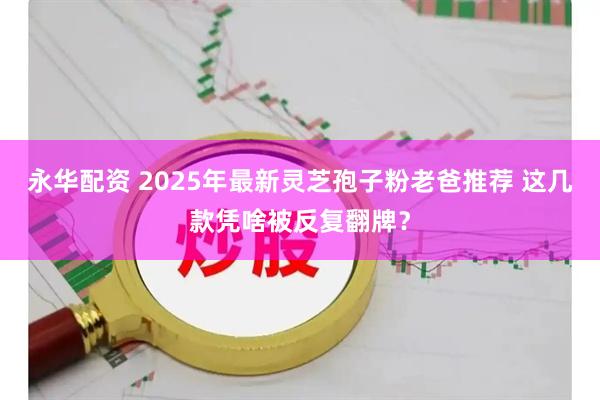 永华配资 2025年最新灵芝孢子粉老爸推荐 这几款凭啥被反复翻牌？