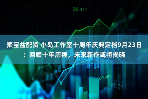 聚宝盆配资 小岛工作室十周年庆典定档9月23日：回顾十年历程，未来新作或将揭晓