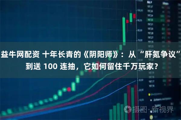 益牛网配资 十年长青的《阴阳师》：从 “肝氪争议” 到送 100 连抽，它如何留住千万玩家？