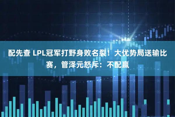 配先查 LPL冠军打野身败名裂！大优势局送输比赛，管泽元怒斥：不配赢