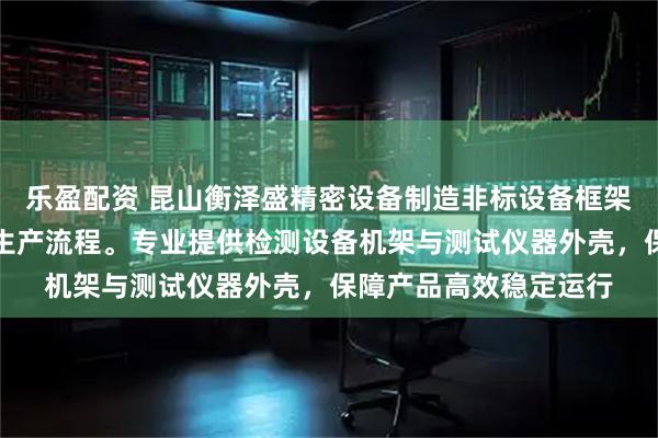 乐盈配资 昆山衡泽盛精密设备制造非标设备框架，技术团队严格把控生产流程。专业提供检测设备机架与测试仪器外壳，保障产品高效稳定运行