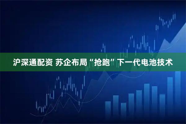 沪深通配资 苏企布局“抢跑”下一代电池技术