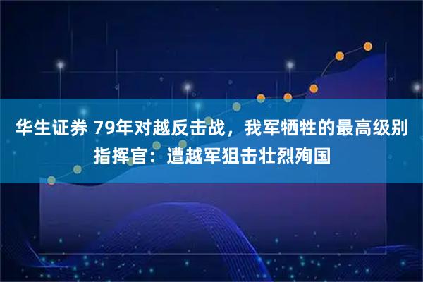 华生证券 79年对越反击战，我军牺牲的最高级别指挥官：遭越军狙击壮烈殉国
