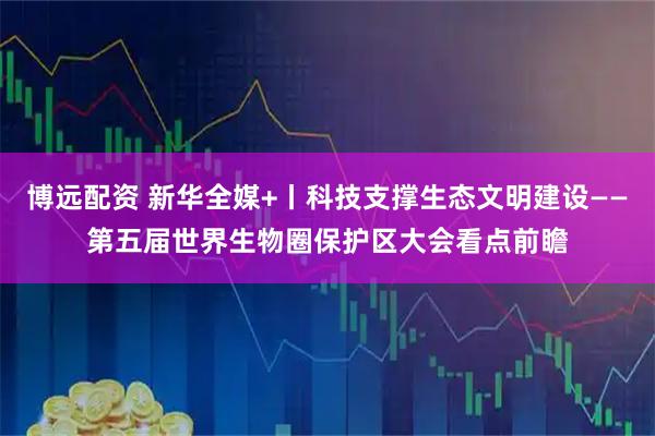 博远配资 新华全媒+丨科技支撑生态文明建设——第五届世界生物圈保护区大会看点前瞻