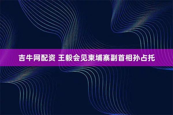 吉牛网配资 王毅会见柬埔寨副首相孙占托