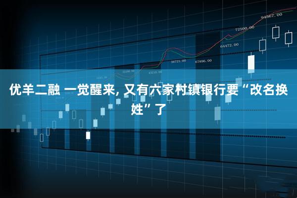 优羊二融 一觉醒来, 又有六家村镇银行要“改名换姓”了