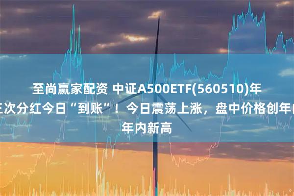 至尚赢家配资 中证A500ETF(560510)年内第三次分红今日“到账”!今日震荡上涨,盘中价格创年内新高