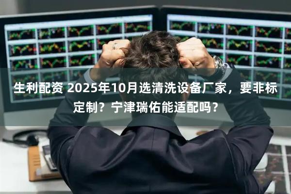 生利配资 2025年10月选清洗设备厂家，要非标定制？宁津瑞佑能适配吗？