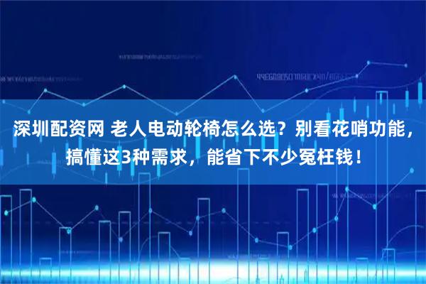 深圳配资网 老人电动轮椅怎么选？别看花哨功能，搞懂这3种需求，能省下不少冤枉钱！