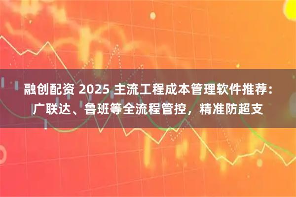 融创配资 2025 主流工程成本管理软件推荐：广联达、鲁班等全流程管控，精准防超支