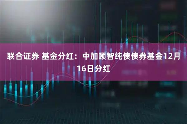 联合证券 基金分红：中加颐智纯债债券基金12月16日分红