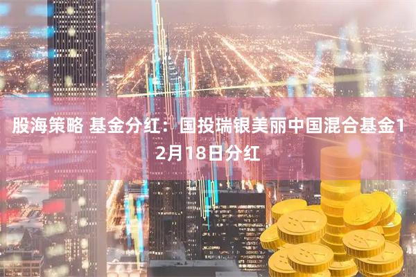 股海策略 基金分红：国投瑞银美丽中国混合基金12月18日分红