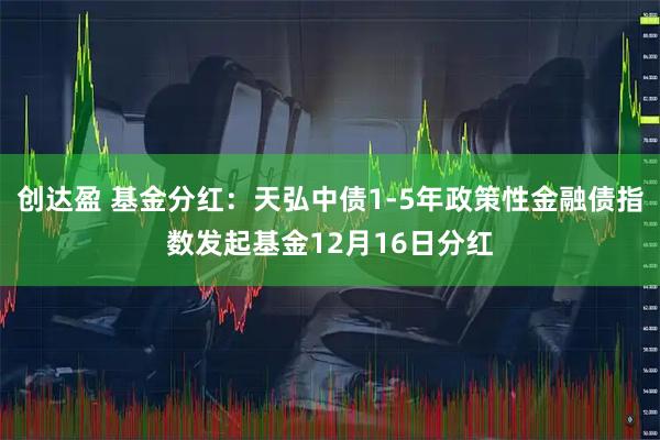 创达盈 基金分红：天弘中债1-5年政策性金融债指数发起基金12月16日分红