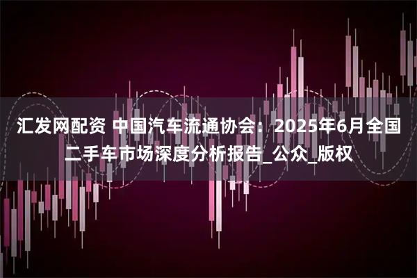 汇发网配资 中国汽车流通协会：2025年6月全国二手车市场深度分析报告_公众_版权